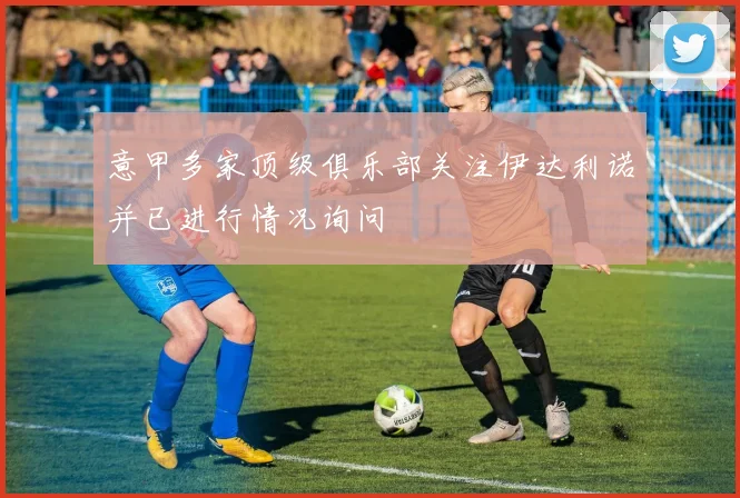 意甲多家顶级俱乐部关注伊达利诺并已进行情况询问