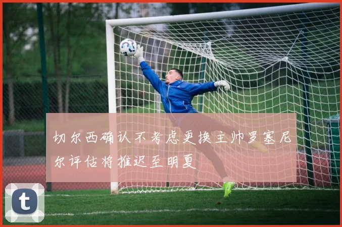 切尔西确认不考虑更换主帅罗塞尼尔评估将推迟至明夏