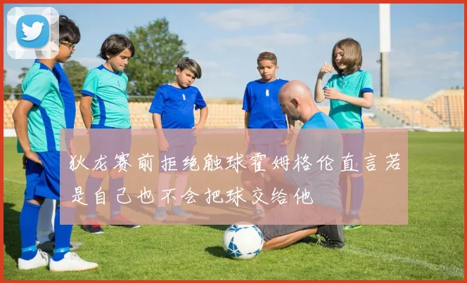 狄龙赛前拒绝触球霍姆格伦直言若是自己也不会把球交给他