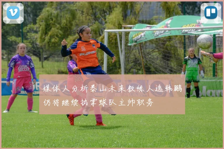 媒体人分析泰山未来教练人选韩鹏仍将继续执掌球队主帅职务