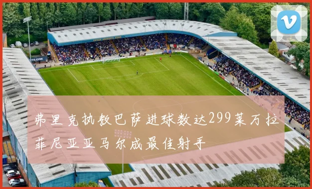 弗里克执教巴萨进球数达299莱万拉菲尼亚亚马尔成最佳射手