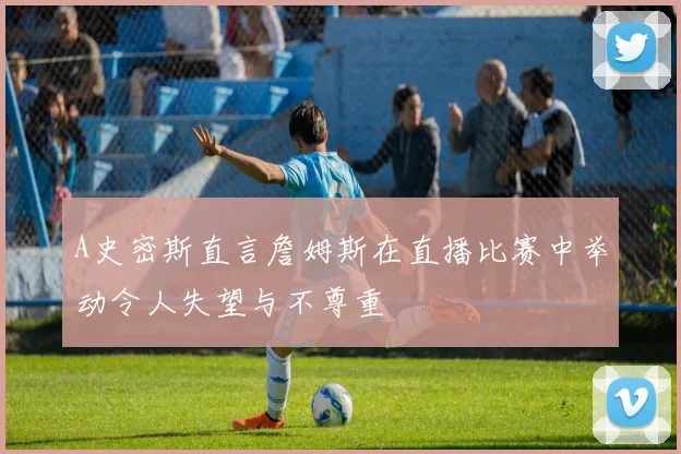 A史密斯直言詹姆斯在直播比赛中举动令人失望与不尊重