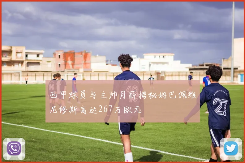 西甲球员与主帅月薪揭秘姆巴佩维尼修斯高达267万欧元
