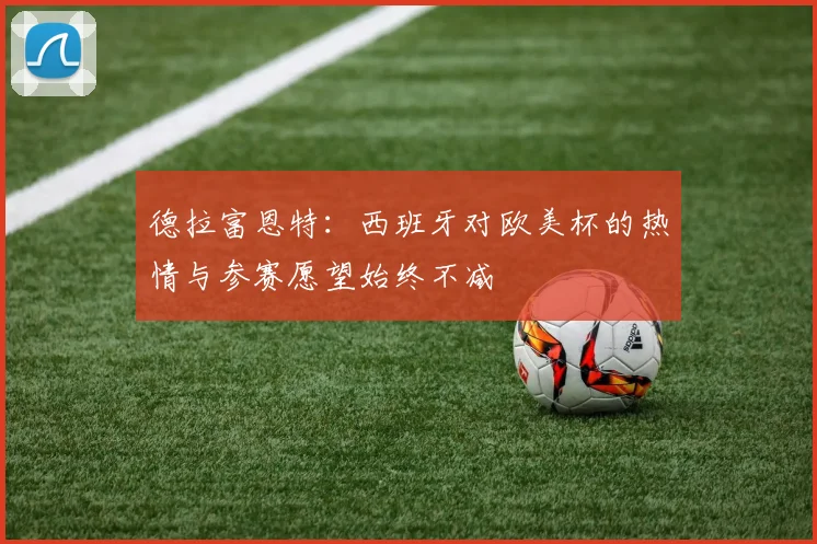 德拉富恩特：西班牙对欧美杯的热情与参赛愿望始终不减
