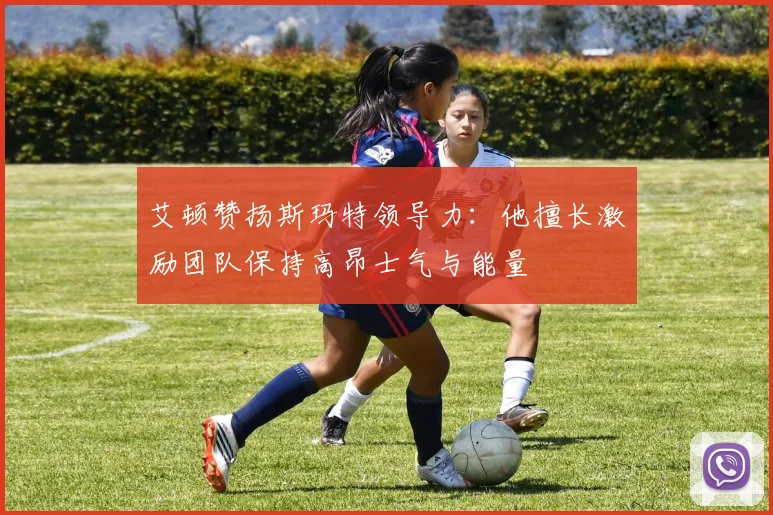 艾顿赞扬斯玛特领导力：他擅长激励团队保持高昂士气与能量