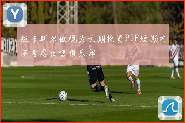纽卡斯尔被视为长期投资PIF短期内不考虑出售俱乐部