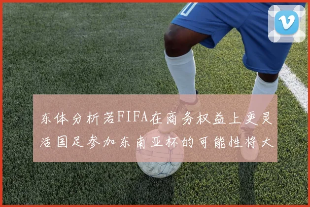 东体分析若FIFA在商务权益上更灵活国足参加东南亚杯的可能性将大增