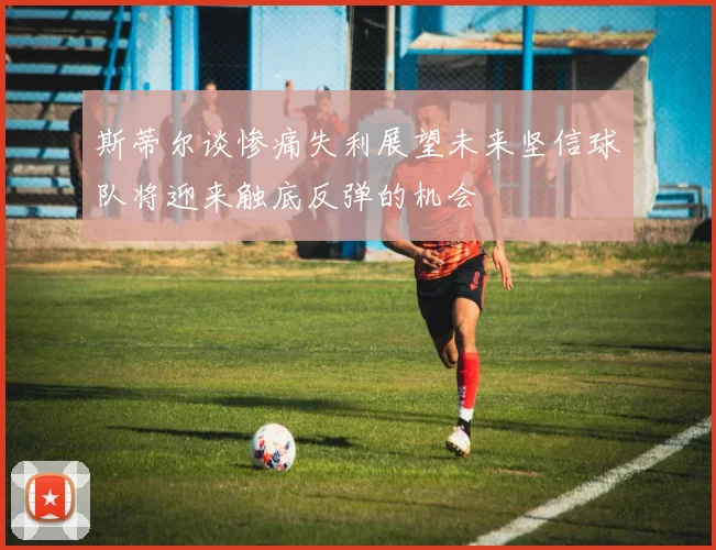 斯蒂尔谈惨痛失利展望未来坚信球队将迎来触底反弹的机会