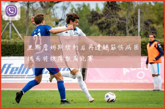 里斯詹姆斯续约后再遭腿筋伤病困扰或将缺席数周比赛