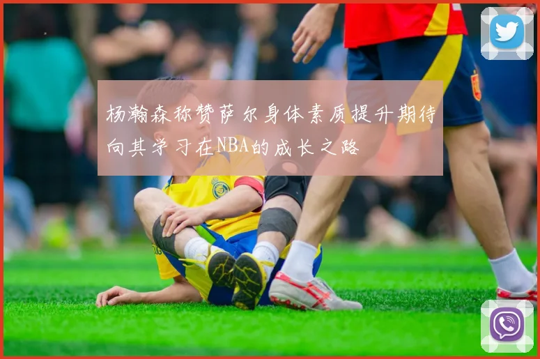 杨瀚森称赞萨尔身体素质提升期待向其学习在NBA的成长之路