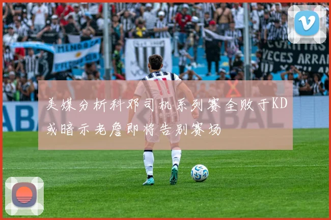 美媒分析科邓司机系列赛全败于KD或暗示老詹即将告别赛场