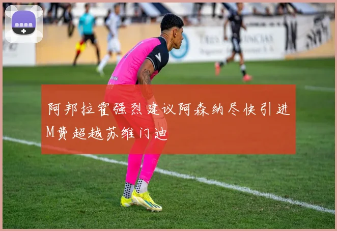 阿邦拉霍强烈建议阿森纳尽快引进M费超越苏维门迪