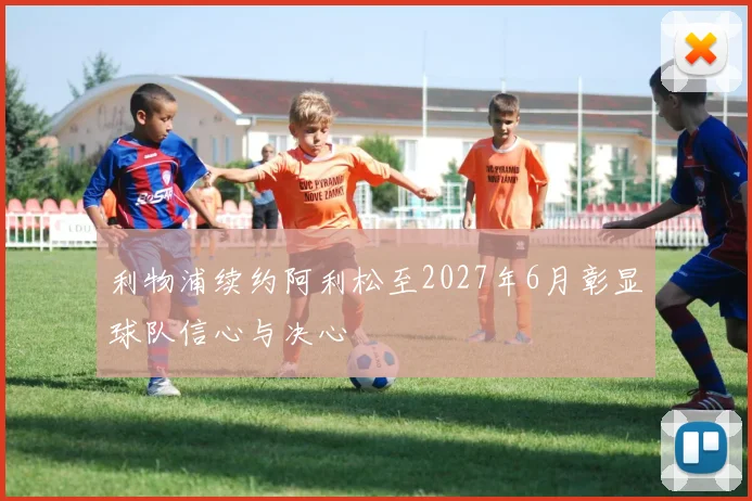 利物浦续约阿利松至2027年6月彰显球队信心与决心