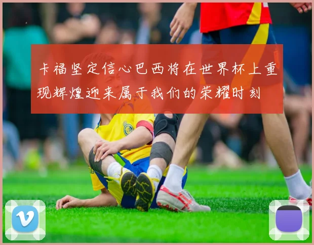 卡福坚定信心巴西将在世界杯上重现辉煌迎来属于我们的荣耀时刻