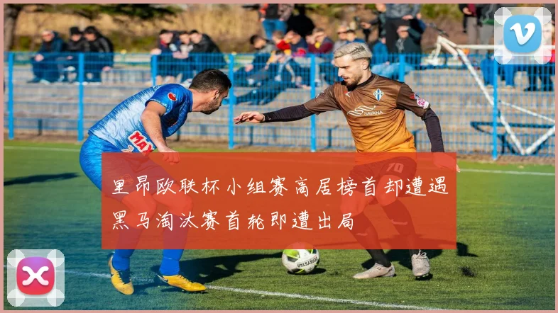 里昂欧联杯小组赛高居榜首却遭遇黑马淘汰赛首轮即遭出局