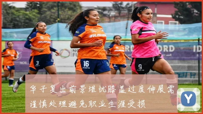 华子复出前景堪忧膝盖过度伸展需谨慎处理避免职业生涯受损