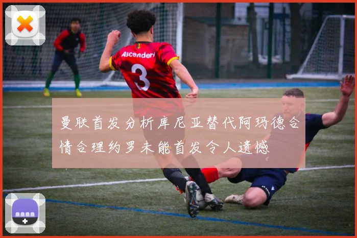 曼联首发分析库尼亚替代阿玛德合情合理约罗未能首发令人遗憾