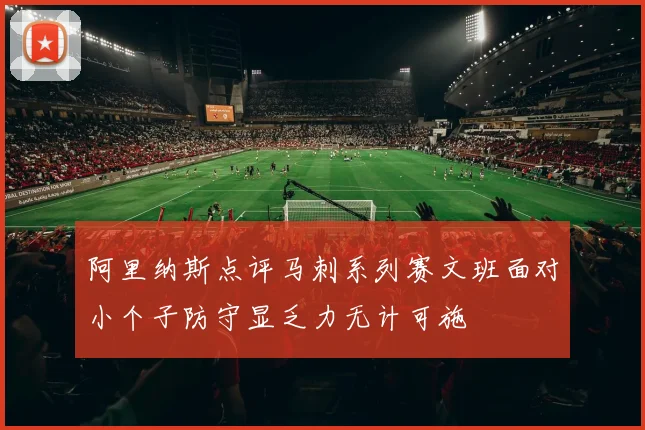 阿里纳斯点评马刺系列赛文班面对小个子防守显乏力无计可施