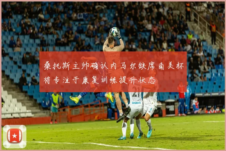 桑托斯主帅确认内马尔缺席南美杯将专注于康复训练提升状态