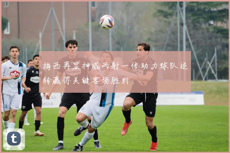 梅西再显神威两射一传助力球队逆转赢得关键客场胜利