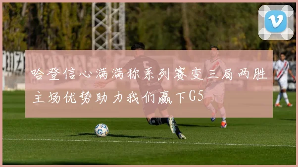 哈登信心满满称系列赛变三局两胜主场优势助力我们赢下G5