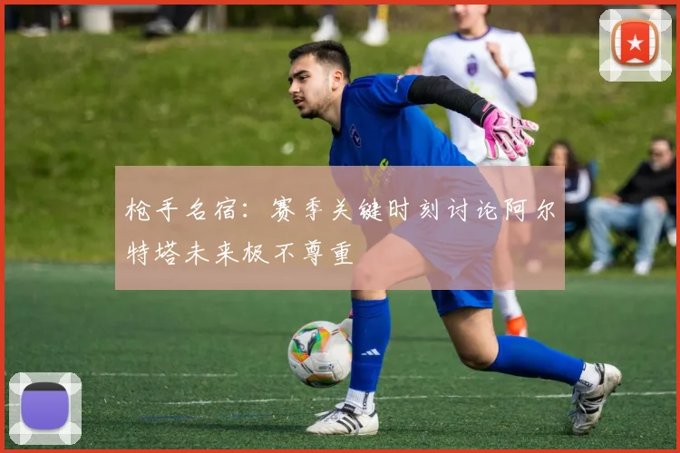 枪手名宿：赛季关键时刻讨论阿尔特塔未来极不尊重
