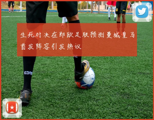 生死对决在即欧足联预测曼城皇马首发阵容引发热议