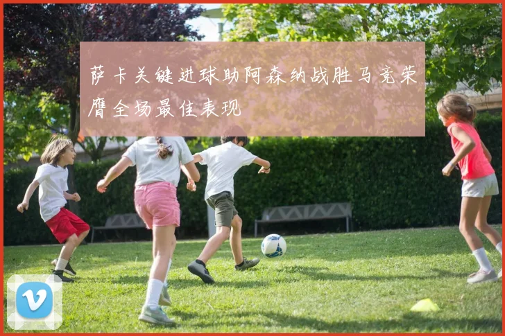 萨卡关键进球助阿森纳战胜马竞荣膺全场最佳表现