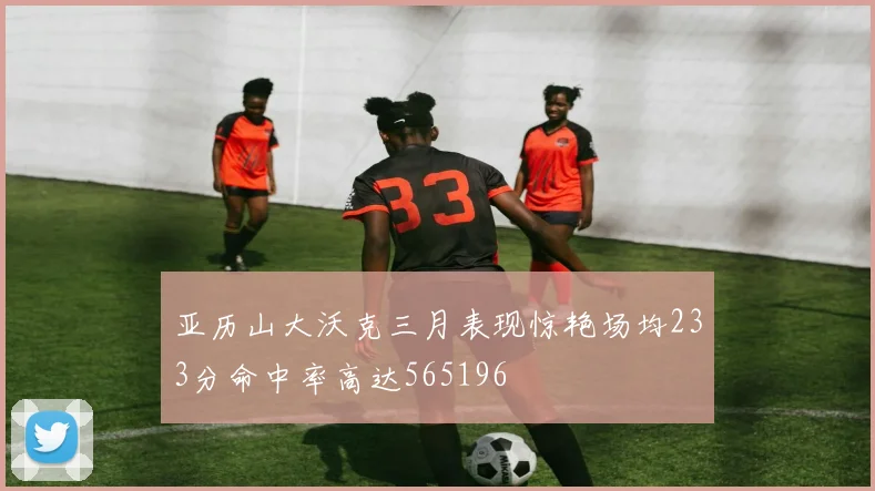 亚历山大沃克三月表现惊艳场均233分命中率高达565196