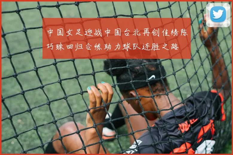 中国女足迎战中国台北再创佳绩陈巧珠回归合练助力球队连胜之路