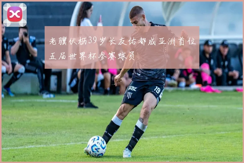 老骥伏枥39岁长友佑都成亚洲首位五届世界杯参赛球员